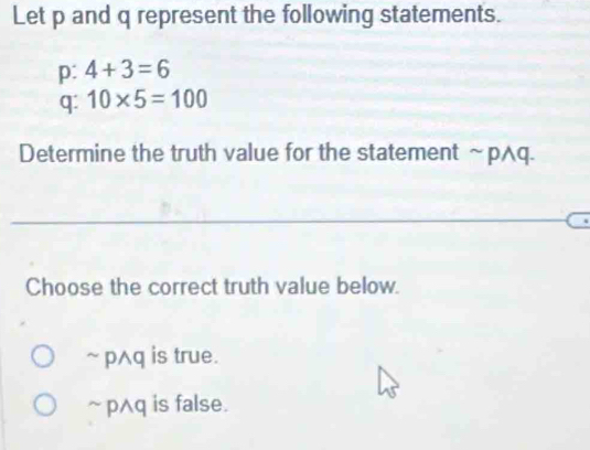 Let p and q represent the following statements.
p: 4+3=6
q: 10* 5=100
Determine the truth value for the statement sim pwedge
Choose the correct truth value below.
~ p^q is true.
~ pAq is false.