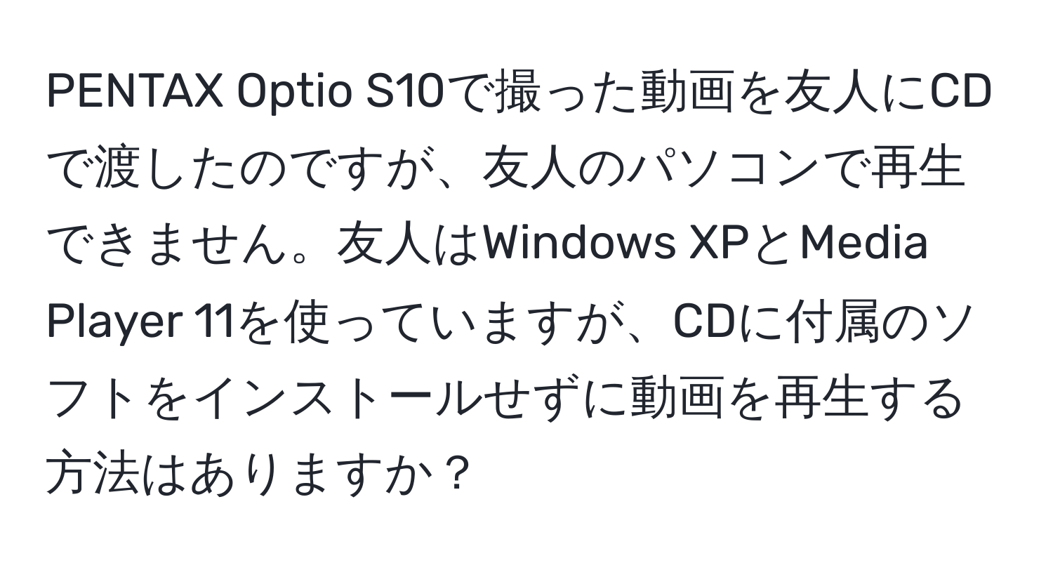 PENTAX Optio S10で撮った動画を友人にCDで渡したのですが、友人のパソコンで再生できません。友人はWindows XPとMedia Player 11を使っていますが、CDに付属のソフトをインストールせずに動画を再生する方法はありますか？