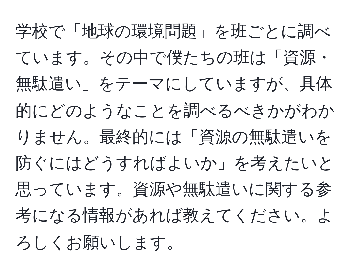 学校で「地球の環境問題」を班ごとに調べています。その中で僕たちの班は「資源・無駄遣い」をテーマにしていますが、具体的にどのようなことを調べるべきかがわかりません。最終的には「資源の無駄遣いを防ぐにはどうすればよいか」を考えたいと思っています。資源や無駄遣いに関する参考になる情報があれば教えてください。よろしくお願いします。