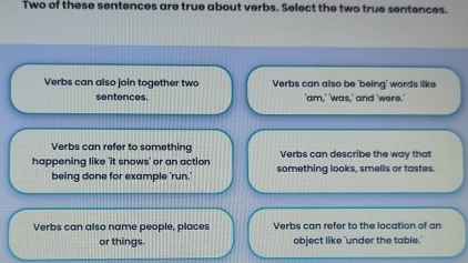 Two of these sentences are true about verbs. Select the two true sentences.
Verbs can also join together two Verbs can also be 'being' words like
sentences. 'am,' 'was,' and 'were.'
Verbs can refer to something Verbs can describe the way that
happening like 'it snows' or an action something looks, smells or tastes.
being done for example 'run.'
Verbs can also name people, places Verbs can refer to the location of an
or things. object like 'under the table.'