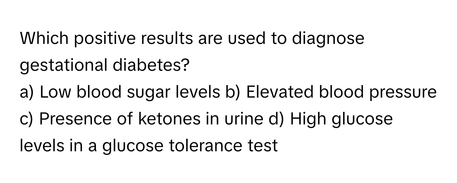 Which positive results are used to diagnose gestational diabetes?

a) Low blood sugar levels b) Elevated blood pressure c) Presence of ketones in urine d) High glucose levels in a glucose tolerance test