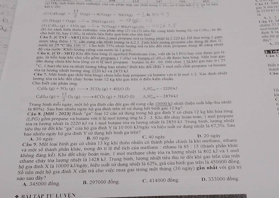 414 347 709
(a) Hảy tính biển thiên enthalpy của các phân ứng sau (biết trong C-H) có 6 liện kết C-C và 16 hiện
Câu 11. Một
kết C-H)
gas X toa ra
(1) C_4H_10(g)+ 13/2 O_2(g)to 4CO_2(g)+5H_2O(g)
la 2220 kJ v
là
A. 1 2
(2) 2H_2(g)+O_2(g)- to 2H_2O(g)(1).
Câu 12. M
(3) C_3H_15(g)+11O_2(g)_  7CO_2(g)+8H_2O 11
chiếm 27 5
(b) So sánh biển thiên enthalpy của phân ứng (2) và (3) néu lấy cùng khói lượng H₂ và C-Hi từ đó
mol butan
cho biết H₂ hay C-Hị là nhiên liệu hiệu quả hơn cho tên lửa?
đình X là
Câu 5. |CTST-SBT|
nước tăng thêm 1°C T] Khi đốt cháy, Lmol propane toá ra lượng nhiệt là 2 220 kJ. Đề đun nóng 1 gam tèn hō g
nước tử 25°C lên 100°C căn cùng cáp nhiệt lượng là 4,2 J. Tinh khoi lương propane căn dùng để đun 11 dây?
Cho biết 75% nhiệt hượng toa ra khi đột chây propane dùng để năng nhiệt A. 25
độ của nước. Khổi lượng riêng của nước là 1 g/mL
Cầu 6. [CD - SBT] Khi đột hóa lỏng (Liquified Petroleum Gas, việt tắt là LPG) hay còn được gọi là
    
gas, là hồn hợp khi chủ yều gồm propa ( C_3H_8 ) và butang (C4Hĩ) đã được hóa lóng Một loại ga Câu l
dân dụng chữa khi hóa lồng có tỉ lệ mol propane -butane là 40  60 Đột chay 1 lit khi gas này ở ( 25°C 1  bar) thí tốa ra nhiệt lượng bằng bao nhiều? Biết khi đốt chấy 1 mol mỗi chất propane và butane Biết r
tôa ra lượng nhiệt tượng ứng 2220 kJ và 2875 kJ
thành
Câu 7. Một binh gas (khí hỏa lỏng) chứa hỗn hợp propane và butane với tỉ lệ mol 1:2 Câu
lượng tỏa ra khi đốt cháy hoàn toàn 12 kg khi gas trên ở điều kiện chuẩn Xác định nhiệt
Cho biết các phân ứng
C_3H_8(g)+5O_2(g)to 3CO_2(g)+4H_2O(l) ^ H_(2vs)°=-2220kJ
Tổ
C_4H_10(g)+ 13/2 O_2(g)to 4CO_2(g)+5H_2O(l) H_(298)°=-2874kJ
kh
C
Trung bình mỗi ngày, một hộ gia đình cần đốt gas để cung cấp 10000 kJ nhiệt (hiệu suất hấp thụ nhiệt
n
là 80%). Sau bao nhiều ngày hộ gia đình trên sẽ sử dụng hết bình gas 12 kg?
Câu 8. [MH -2023| 1 Bình “ga' loại 12 cần sử dụng trong hộ gia đình Y có chứa 12 kg khi hóa lóng
T
(LPG) gồm propane và butane với tỉ lệ mol tương ứng là 2:3. Khi đốt cháy hoàn toàn, 1 mol propane
tỏòa ra lượng nhiệt là 2220 kJ và 1 mol butane tỏa ra lượng nhiệt là 2850 kJ. Trung bình, lượng nhiệt
tiêu thụ từ đổt khí “ga” của hộ gia đình Y là 10 000 kJ/ngày và hiệu suất sử dụng nhiệt là 67,3%. Sau
bao nhiêu ngày hộ gia đinh Y sử dụng hết bình ga trên?
A. 30 ngày B. 60 ngày C. 40 ngày D. 20 ngày
Câu 9. Một loại bình gas có chứa 13 kg khí thiên nhiên có thành phần chính là khí methane, ethane
và một số thành phần khác, trong đó tỉ lệ thể tích của methane : ethane là 85:15 (thành phần khác
không đáng kể). Khi đốt cháy hoàn toàn, 1 mol methane cháy tỏa ra lượng nhiệt là 802 kJ và 1 mol
ethane cháy tỏa lượng nhiệt là 1428 kJ. Trung bình, lượng nhiệt tiêu thụ từ đốt khi gas trên của một
hộ gia đình X là 10000 kJ/ngày, hiệu suất sử dụng nhiệt là 62%, giá của bình gas trên là 450000 đồng.
Số tiền một hộ gia đình X cần trả cho việc mua gas trong một tháng (30 ngày) gần nhất với giá trị
nào sau đây? D. 333000 dồng
A. 345000 đồng. B. 297000 đồng. C. 414000 đồng.
* Bải Táp tư Luyên