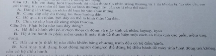 Cầu 13: Khi em dang lưới Facebook thi nhận được tin nhâm trùng thường ta 1 tải khoán lạ, họ yêu cầu em
gữi thông tin cả nhân để làm bổ sơ lãnh thường? Em cản xù li nư thể năo?
A Dăng lên trang cá nhân đề bạn bê vào chúc mừng,
B. Cung cáp đây đú thông tin theo hướng dẫn.
C. Bỏ qua tin nhân, bởi đây có thể là hình thức lừa đào.
D. Chia só cho bạn để cùng nhận thường.
Câu 14: Phát biểu nào sau đây đùng?
A. Hệ điều hành chỉ có ở điện thoại đi động và máy tinh cá nhân, laptop, Ipad.
B. Hệ điều hành là phân mềm quân lí máy tính đê thực hiện một cách có biệu quả các phần mềm ứng
dụng C. Bất cử một thiết hị nào điều khiến bằng chương trình đều có bệ điều hành.
cán có D. Khi máy tính đang hoạt động người dùng có thể dừng hệ điều hành để máy tính hoạt động mà không
112 : diều hành.