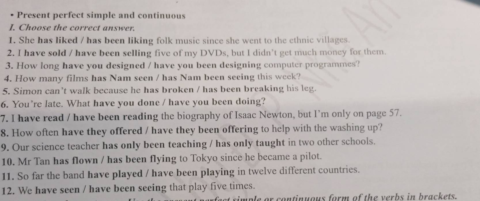 Present perfect simple and continuous 
I. Choose the correct answer. 
1. She has liked / has been liking folk music since she went to the ethnic villages. 
2. I have sold / have been selling five of my DVDs, but I didn’t get much money for them. 
3. How long have you designed / have you been designing computer programmes? 
4. How many films has Nam seen / has Nam been seeing this week? 
5. Simon can’t walk because he has broken / has been breaking his leg. 
6. You’re late. What have you done / have you been doing? 
7. I have read / have been reading the biography of Isaac Newton, but I’m only on page 57. 
8. How often have they offered / have they been offering to help with the washing up? 
9. Our science teacher has only been teaching / has only taught in two other schools. 
10. Mr Tan has flown / has been flying to Tokyo since he became a pilot. 
11. So far the band have played / have been playing in twelve different countries. 
12. We have seen / have been seeing that play five times. 
simple or continuous form of the verbs in brackets.