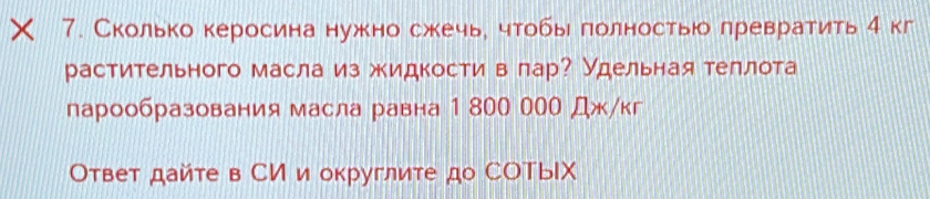 × 7. Сколько керосина нужно сжечье чтобы полностьюо лревратить η кг 
растительного масла из жидкости в πар? Удельнаятеллота 
парообразования масла равна 1 800 000 Дж/кг 
Ответ дайте в СИ и округлите до СΟTыIX