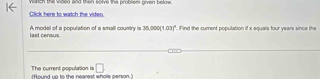 Watch the video and then solve the problem given below. 
Click here to watch the video. 
A model of a population of a small country is 35,000(1.03)^x. Find the current population if x equals four years since the 
last census. 
The current population is □. 
(Round up to the nearest whole person.)