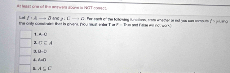 At least one of the answers above is NOT correct. 
Let f:Ato B and g:Cto D. For each of the following functions, state whether or not you can compute ƒ ○ g (using 
the only constraint that is given). (You must enter T or F -- True and False will not work.) 
1. A=C
2. C⊂eq A
3. B=D
4. A=D
5. A⊂eq C