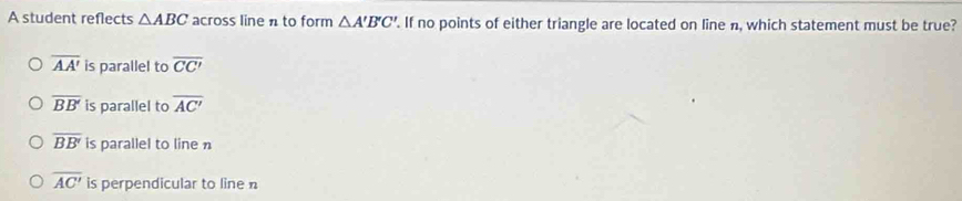 A student reflects △ ABC across line n to form △ A'B'C'. If no points of either triangle are located on line n, which statement must be true?
overline AA' is parallel to overline CC'
overline BB' is parallel to overline AC'
overline BB' is parallel to line n
overline AC' is perpendicular to line n