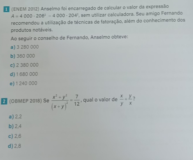 (ENEM 2012) Anselmo foi encarregado de calcular o valor da expressão
A=4000· 206^2-4000· 204^2 , sem utilizar calculadora. Seu amigo Fernando
recomendou a utilização de técnicas de fatoração, além do conhecimento dos
produtos notáveis.
Ao seguir o conselho de Fernando, Anselmo obteve:
a) 3 280 000
b) 360 000
c) 2 380 000
d) 1 680 000
e) 1 240 000
2 (OBMEP 2018) Se frac x^2+y^2(x+y)^2= 7/12  , qual o valor de  x/y + y/x 
a) 2,2
b) 2,4
c) 2,6
d) 2,8