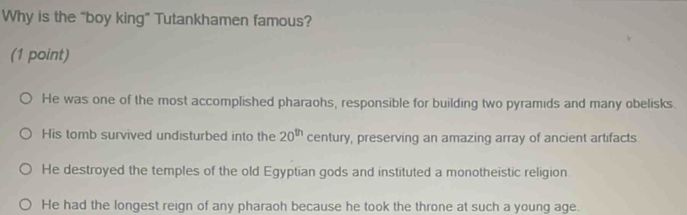 Why is the “boy king” Tutankhamen famous?
(1 point)
He was one of the most accomplished pharaohs, responsible for building two pyramids and many obelisks.
His tomb survived undisturbed into the 20^(th) century, preserving an amazing array of ancient artifacts.
He destroyed the temples of the old Egyptian gods and instituted a monotheistic religion
He had the longest reign of any pharaoh because he took the throne at such a young age.