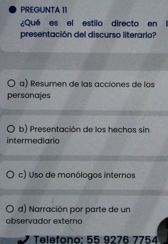 PREGUNTA 11
¿Qué es el estilo directo en l
presentación del discurso literario?
a) Resumen de las acciones de los
personajes
b) Presentación de los hechos sin
intermediario
c) Uso de monólogos internos
d) Narración por parte de un
observador externo
Telefono: 55 9276 7754