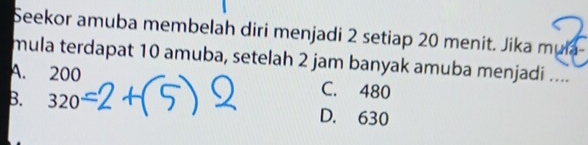 Seekor amuba membelah diri menjadi 2 setiap 20 menit. Jika muła
mula terdapat 10 amuba, setelah 2 jam banyak amuba menjadi ....
A. 200 C. 480
B. 320 D. 630