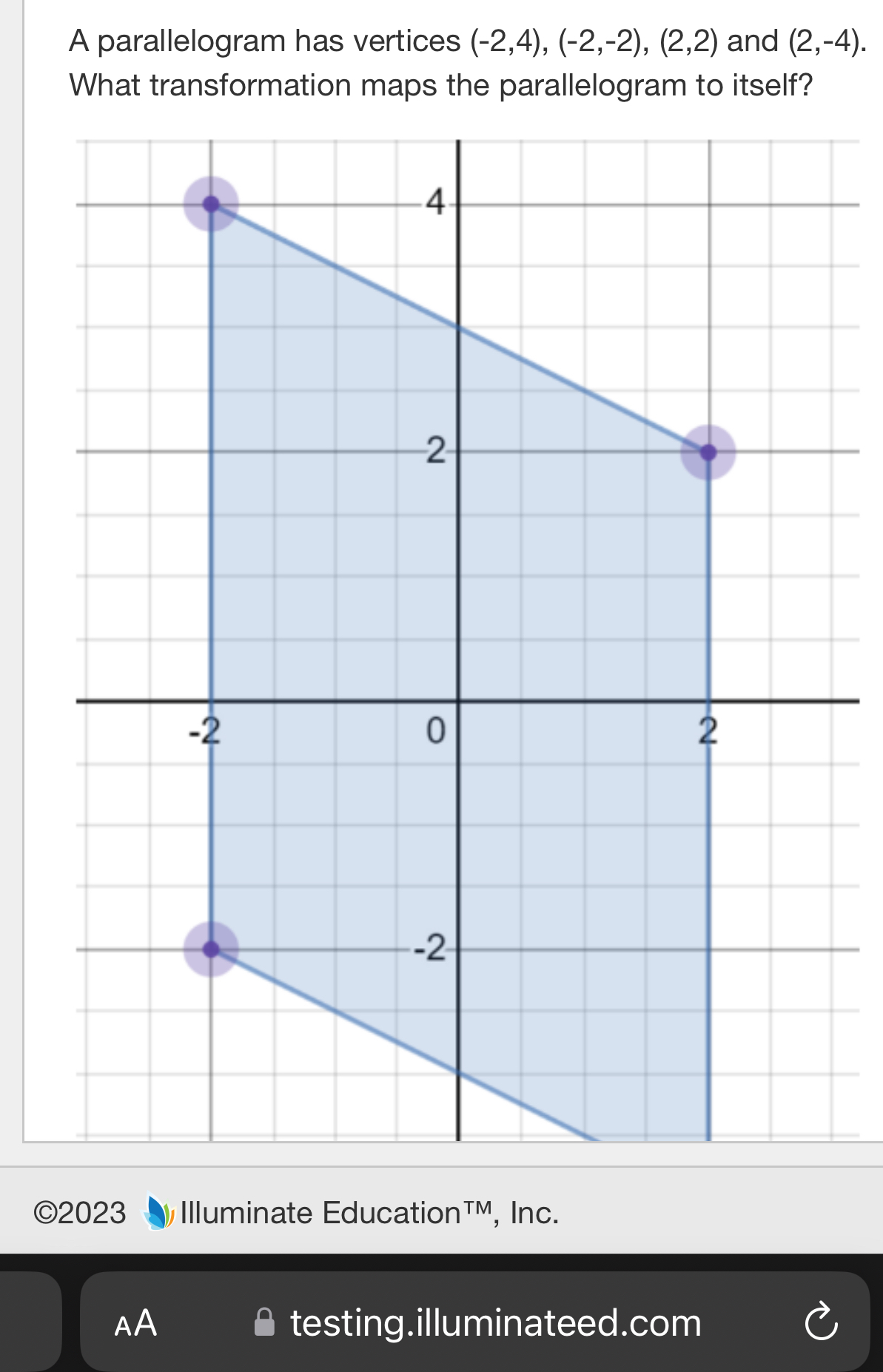 A parallelogram has vertices (-2,4), (-2,-2), (2,2) and (2,-4). 
What transformation maps the parallelogram to itself? 
©2023 Illuminate Education™M, Inc. 
AA testing.illuminateed.com