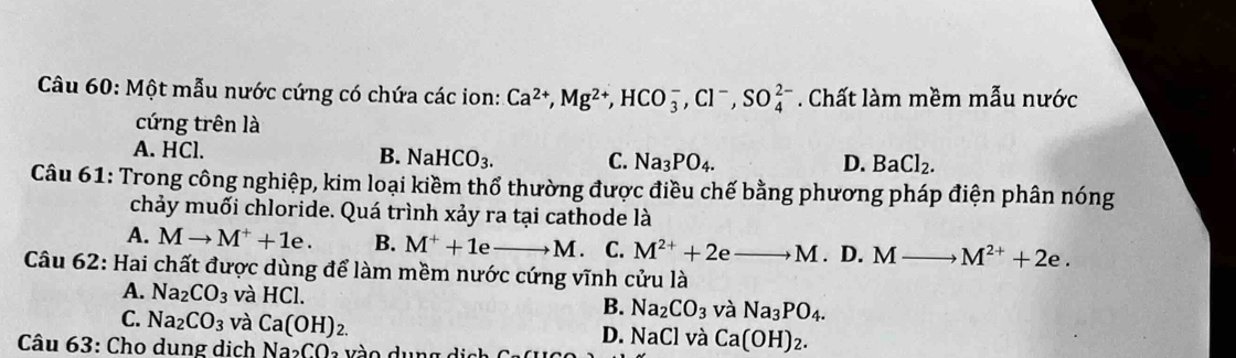 Một mẫu nước cứng có chứa các ion: Ca^(2+), Mg^(2+), HCO_3^(-, Cl^-), SO_4^((2-). Chất làm mềm mẫu nước
cứng trên là
A. HCl. B. NaHCO_3). C. Na_3PO_4.
D. BaCl_2. 
Câu 61: Trong công nghiệp, kim loại kiềm thổ thường được điều chế bằng phương pháp điện phân nóng
chảy muối chloride. Quá trình xảy ra tại cathode là
A. Mto M^++1e. B. M^++1eto M. C. M^(2+)+2 to M. D. Mto M^(2+)+2e. 
Câu 62: Hai chất được dùng để làm mềm nước cứng vĩnh cửu là
A. Na_2CO_3 và HCl. và Na_3PO_4. 
B. Na_2CO_3
C. Na_2CO_3 và Ca(OH)_2.
Câu 63: Cho dung dịch Na_2CO_2
D. NaCl và Ca(OH)_2.