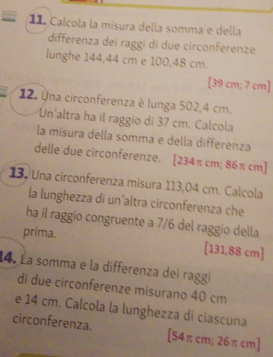 Calcola la misura della somma e della 
differenza dei raggi di due circonferenze 
lunghe 144,44 cm e 100,48 cm. 
[ 39 cm; 7 cm ] 
12. Una circonferenza è lunga 502,4 cm. 
Un'altra ha il raggio di 37 cm. Calcola 
la misura della somma e della differenza 
delle due circonferenze. [ 234π cm; 86π cm ] 
13. Una circonferenza misura 113,04 cm. Calcola 
la lunghezza di un'altra circonferenza che 
ha il raggio congruente a 7/6 del raggio della 
prima. [131,88 cm ] 
14. La somma e la differenza dei raggi 
di due circonferenze misurano 40 cm
e 14 cm. Calcola la lunghezza di ciascuna 
circonferenza. [ 54π cm; 26π cm ]