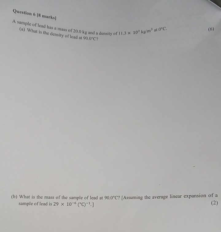 A sample of lead has a mass of 20.0 kg and a density of 11.3* 10^3kg/m^3
at 0°C. (6) 
(a) What is the density of lead at 90.0°C ? 
(b) What is the mass of the sample of lead at 90.0°C ? [Assuming the average linear expansion of a 
sample of lead is 29* 10^(-6)(^circ C)^-1.] (2)