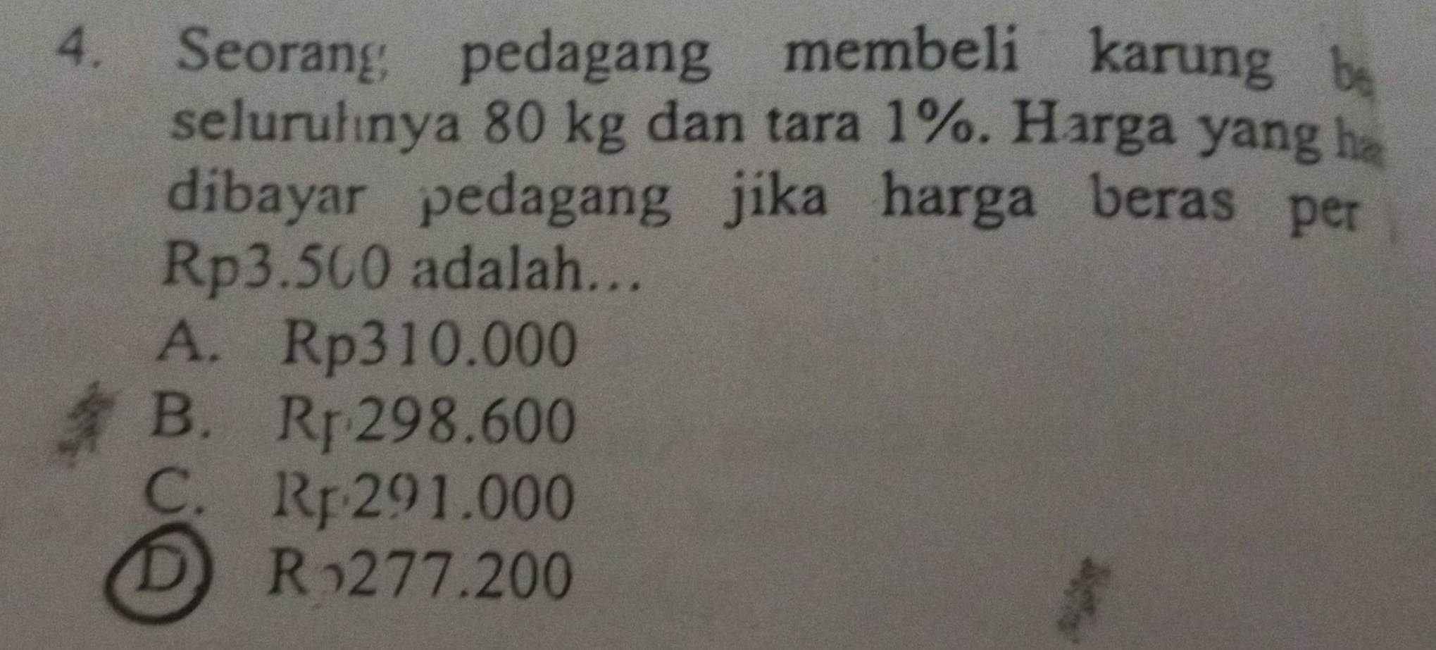 Seorang pedagang membeli karung b
seluruhnya 80 kg dan tara 1%. Harga yang h
dibayar pedagang jika harga beras per
Rp3.500 adalah.
A. Rp310.000
B. Rp 298.600
C. Rp291.000
D R277.200