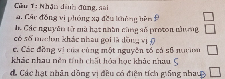 Nhận định đúng, sai
a. Các đồng vị phóng xạ đều không bền
b. Các nguyên tử mà hạt nhân cùng số proton nhưng beginarrayr □  □ endarray
có số nuclon khác nhau gọi là đồng vị
c. Các đồng vị của cùng một nguyên tó có số nuclon □ 
khác nhau nên tính chất hóa học khác nhau
d. Các hạt nhân đồng vị đều có điện tích giống nhaup □