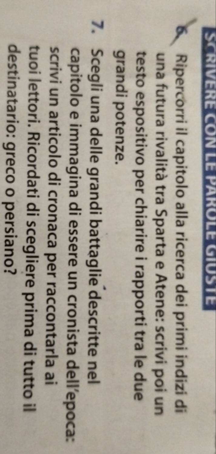 SCRIVERE CON LE PAROLE GIUSTE 
6 Ripercorri il capitolo alla ricerca dei primi indizi di 
una futura rivalità tra Sparta e Atene: scrivi poi un 
testo espositivo per chiarire i rapporti tra le due 
grandi potenze. 
7. Scegli una delle grandi battaglie descritte nel 
capitolo e immagina di essere un cronista dell’epoca: 
scrivi un articolo di cronaca per raccontarla ai 
tuoi lettori. Ricordati di scegliere prima di tutto il 
destinatario: greco o persiano?