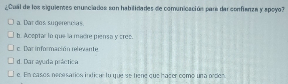 ¿Cuál de los siguientes enunciados son habilidades de comunicación para dar confianza y apoyo?
a. Dar dos sugerencias.
b. Aceptar lo que la madre piensa y cree.
c. Dar información relevante.
d. Dar ayuda práctica.
e. En casos necesarios indicar lo que se tiene que hacer como una orden.