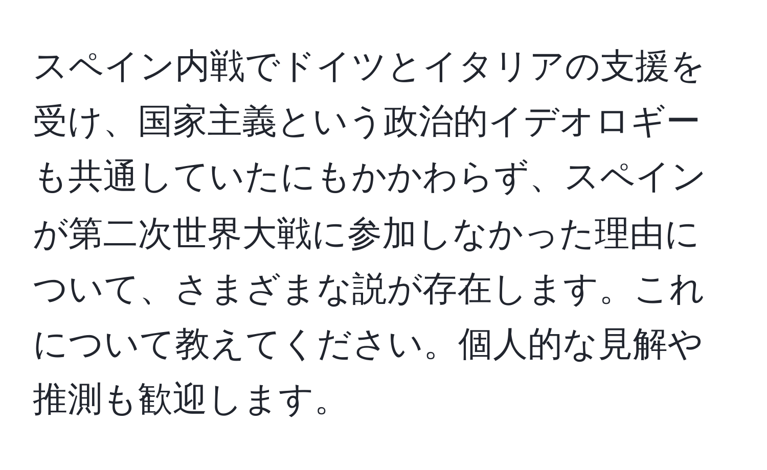 スペイン内戦でドイツとイタリアの支援を受け、国家主義という政治的イデオロギーも共通していたにもかかわらず、スペインが第二次世界大戦に参加しなかった理由について、さまざまな説が存在します。これについて教えてください。個人的な見解や推測も歓迎します。