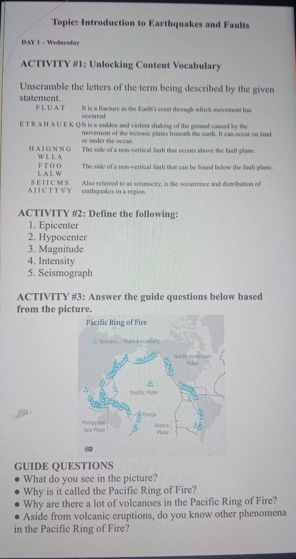 Topic: Introduction to Earthquakes and Faults 
DAY 1 - Wednesday 
ACTIVITY #1: Unlocking Content Vocabulary 
Unscramble the letters of the term being described by the given 
statement. 
F L U A T It is a fracture in the Earth's crust through which movement has 
occurred 
E T R A H A U E K Q It is a sudden and violent shaking of the ground caused by the 
movement of the tectonic plates beneath the earth. It can occur on land 
or under the ocean. 
H A I G N N G The side of a non-vertical fault that occurs above the fault plane. 
W L L A 
F T OO The side of a non-vertical fault that can be found below the fault plane. 
L A L W 
SE I I C M S Also referred to as seismicity, is the occurrence and distribution of 
A I I C T T V Y earthquakes in a region. 
ACTIVITY #2: Define the following: 
1. Epicenter 
2. Hypocenter 
3. Magnitude 
4. Intensity 
5. Seismograph 
ACTIVITY #3: Answer the guide questions below based 
from the picture. 
GUIDE QUESTIONS 
What do you see in the picture? 
Why is it called the Pacific Ring of Fire? 
Why are there a lot of volcanoes in the Pacific Ring of Fire? 
Aside from volcanic eruptions, do you know other phenomena 
in the Pacific Ring of Fire?