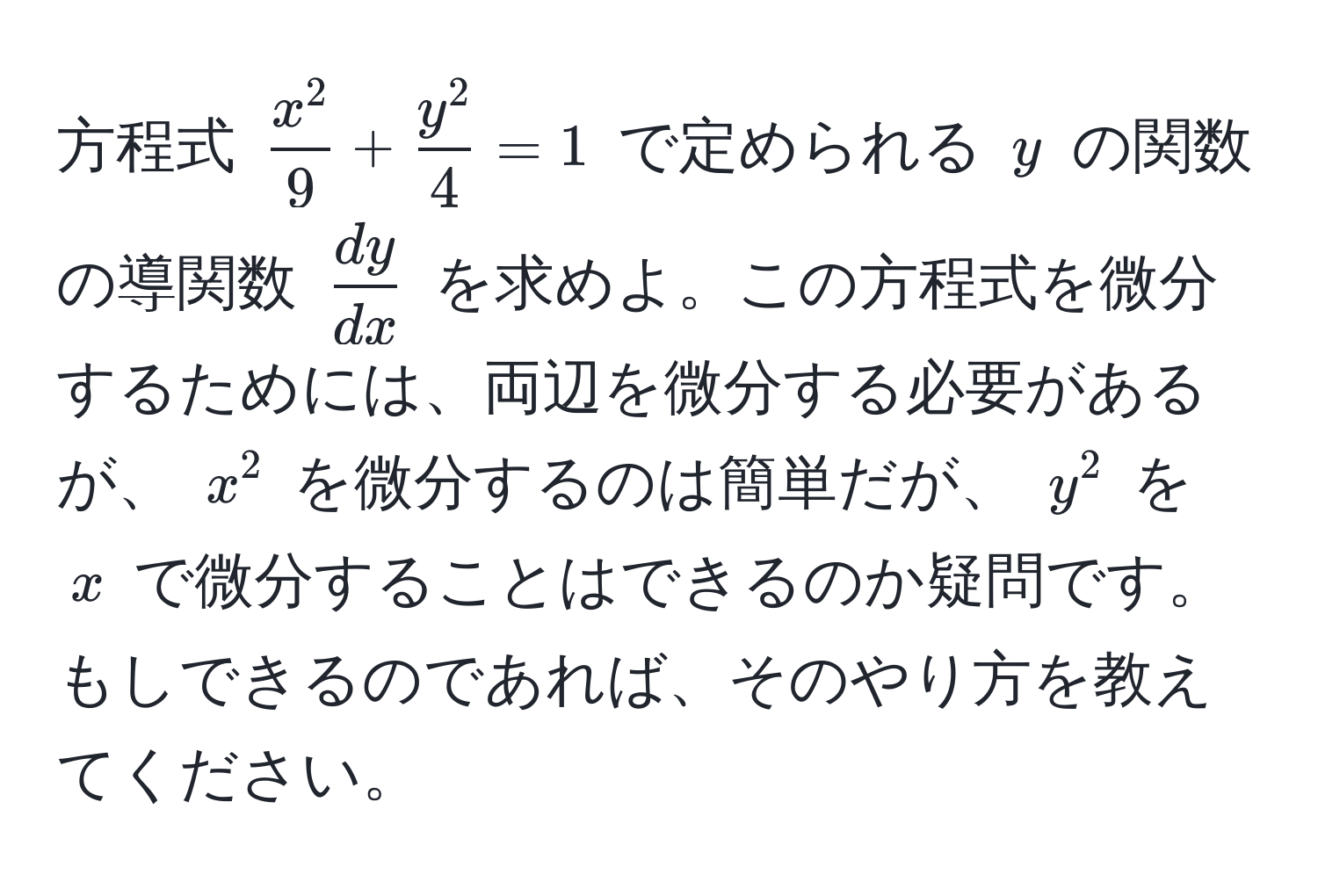 方程式 (fracx^29 + fracy^24 = 1) で定められる (y) の関数の導関数 ( dy/dx ) を求めよ。この方程式を微分するためには、両辺を微分する必要があるが、 (x^2) を微分するのは簡単だが、 (y^2) を (x) で微分することはできるのか疑問です。もしできるのであれば、そのやり方を教えてください。