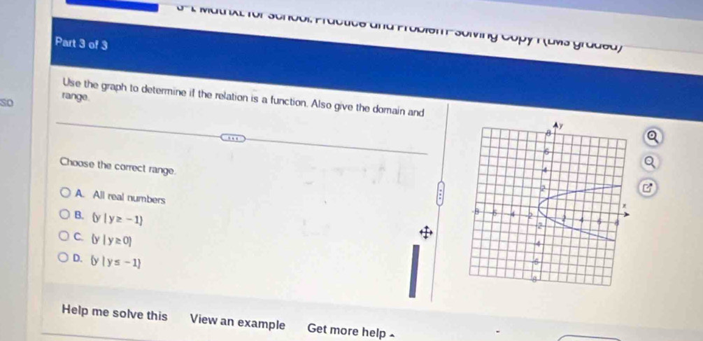 UU AL 1VI Soling Cópy T (uws gradea)
Part 3 of 3
so range.
Use the graph to determine if the relation is a function. Also give the domain and
Choose the correct range.
A. All real numbers
B.  y|y≥ -1
C.  y|y≥ 0
D.  y|y≤ -1
Help me solve this View an example Get more help £