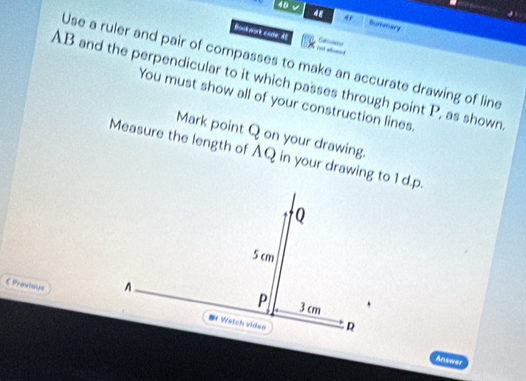 4D √ 4 Summary 
Bookwark code: 61 Catictates 
_ 
Use a ruler and pair of compasses to make an accurate drawing of line
AB and the perpendicular to it which passes through point P, as shown 
You must show all of your construction lines. 
Mark point Q on your drawing. 
Measure the length of AQ in your drawing to 1 d. p. 
《 Previous 
Answer