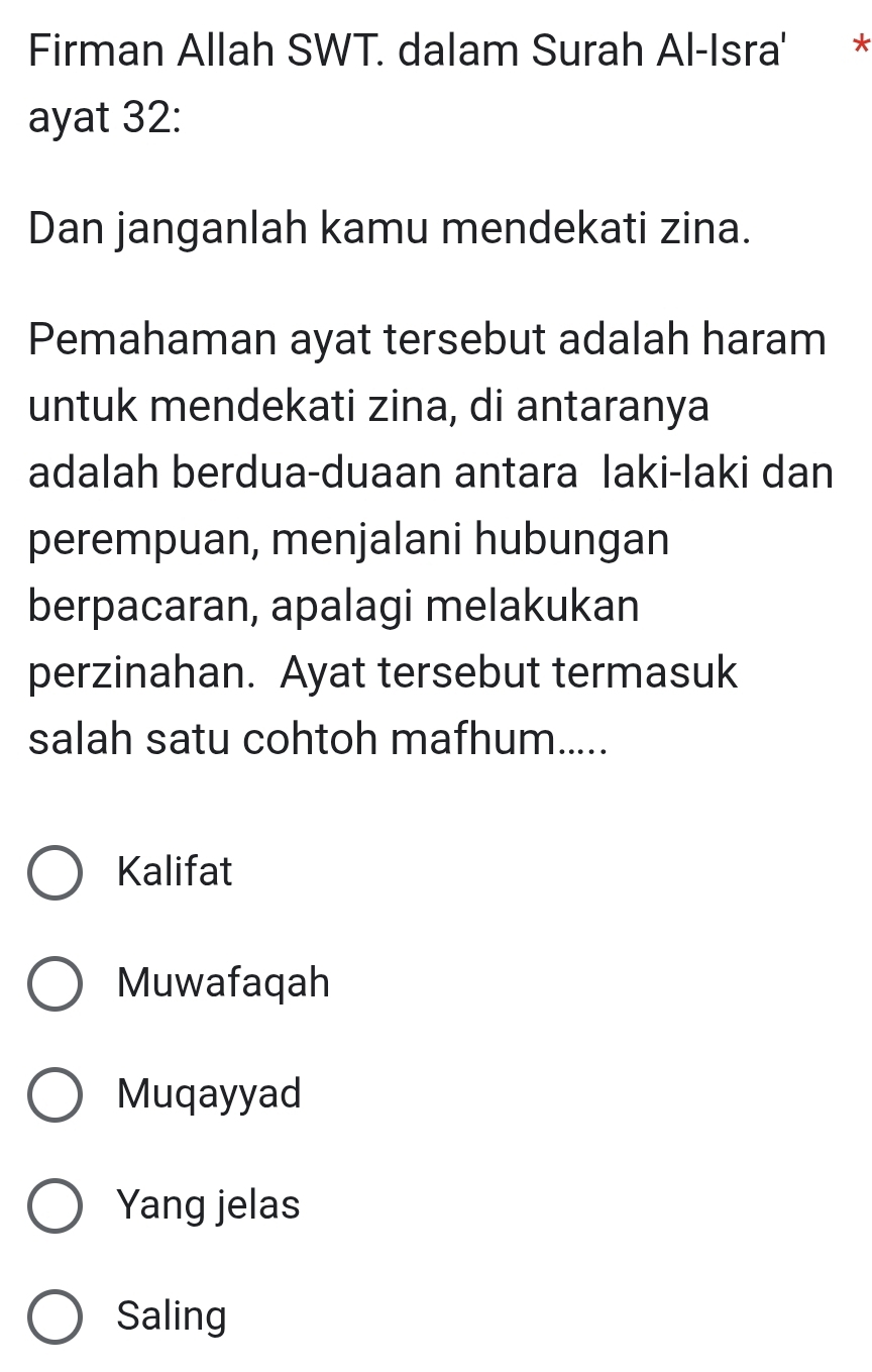 Firman Allah SWT. dalam Surah Al-Isra' *
ayat 32:
Dan janganlah kamu mendekati zina.
Pemahaman ayat tersebut adalah haram
untuk mendekati zina, di antaranya
adalah berdua-duaan antara laki-laki dan
perempuan, menjalani hubungan
berpacaran, apalagi melakukan
perzinahan. Ayat tersebut termasuk
salah satu cohtoh mafhum.....
Kalifat
Muwafaqah
Muqayyad
Yang jelas
Saling