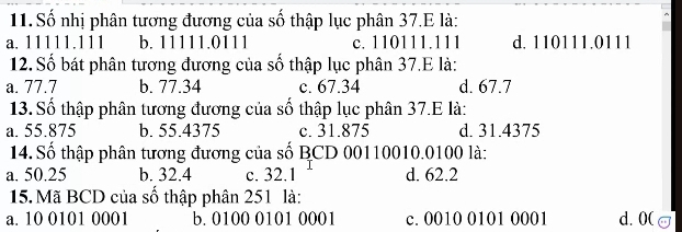 Số nhị phân tương đương của số thập lục phân 37.E là:
a. 11111.111 b. 11111.0111 c. 110111.111 d. 110111.0111
12. Số bát phân tương đương của số thập lục phân 37.E là:
a. 77.7 b. 77.34 c. 67.34 d. 67.7
13. Số thập phân tương đương của số thập lục phân 37.E là:
a. 55.875 b. 55.4375 c. 31.875 d. 31.4375
14.Số thập phân tương đương của số BCD 00110010.0100 là:
a. 50.25 b. 32.4 c. 32.1 d. 62.2
15. Mã BCD của số thập phân 251 là:
a. 10 0101 0001 b. 0100 0101 0001 c. 0010 0101 0001 d. 0 (