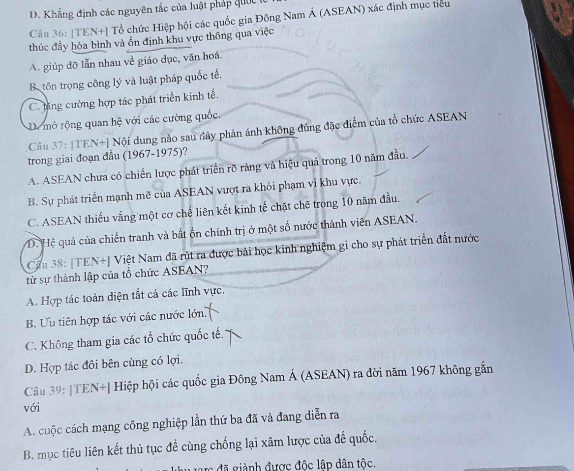 D. Khẳng định các nguyên tắc của luật pháp quốc 
Câu 36: |TEN+] Tổ chức Hiệp hội các quốc gia Đông Nam Á (ASEAN) xác định mục tiểu
thúc đầy hòa bình và ồn định khu vực thông qua việc
A. giúp đỡ lẫn nhau về giáo dục, văn hoá.
Bộ tôn trọng công lý và luật pháp quốc tế.
C. tăng cường hợp tác phát triển kinh tế.
D. mở rộng quan hệ với các cường quốc.
Câu 37: [TEN+] Nội dung nào sau đây phản ánh không đúng đặc điểm của tổ chức ASEAN
trong giai đoạn đầu (1967-1975)?
A. ASEAN chưa có chiến lược phát triển rõ ràng và hiệu quả trong 10 năm đầu.
B. Sự phát triển mạnh mẽ của ASEAN vượt ra khỏi phạm vi khu vực.
C. ASEAN thiếu vắng một cơ chế liên kết kinh tế chặt chẽ trong 10 năm đầu.
D. Hệ quả của chiến tranh và bất ổn chính trị ở một số nước thành viên ASEAN.
Cầu 38: [TEN+] Việt Nam đã rút ra được bài học kinh nghiệm gi cho sự phát triển đất nước
từ sự thành lập của tổ chức ASEAN?
A. Hợp tác toàn diện tất cả các lĩnh vực.
B. Ưu tiên hợp tác với các nước lớn.
C. Không tham gia các tổ chức quốc tế.
D. Hợp tác đôi bên cùng có lợi.
Câu 39: [TEN+] Hiệp hội các quốc gia Đông Nam Á (ASEAN) ra đời năm 1967 không gắn
với
A. cuộc cách mạng công nghiệp lần thứ ba đã và đang diễn ra
B. mục tiêu liên kết thủ tục để cùng chống lại xâm lược của đế quốc.
rc đã giành được độc lập dân tộc.
