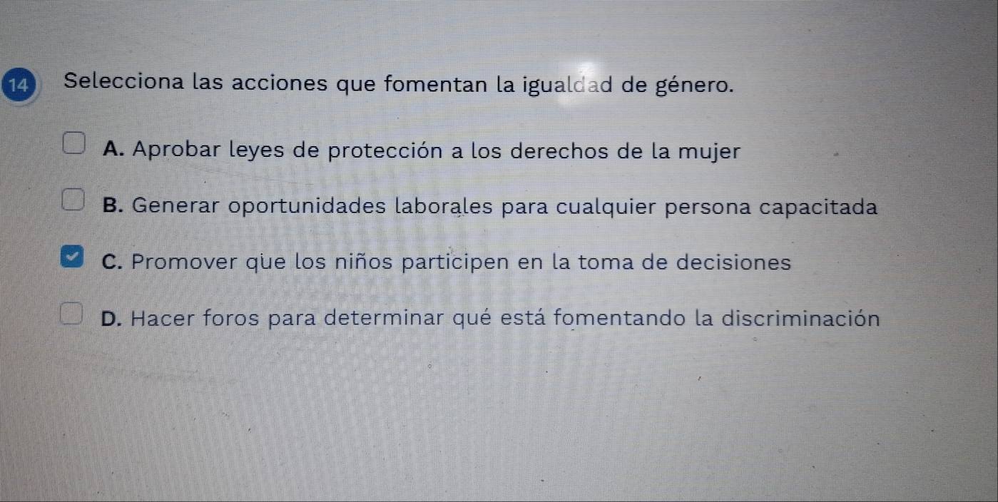 Selecciona las acciones que fomentan la igualdad de género.
A. Aprobar leyes de protección a los derechos de la mujer
B. Generar oportunidades laborales para cualquier persona capacitada
C. Promover que los niños participen en la toma de decisiones
D. Hacer foros para determinar qué está fomentando la discriminación