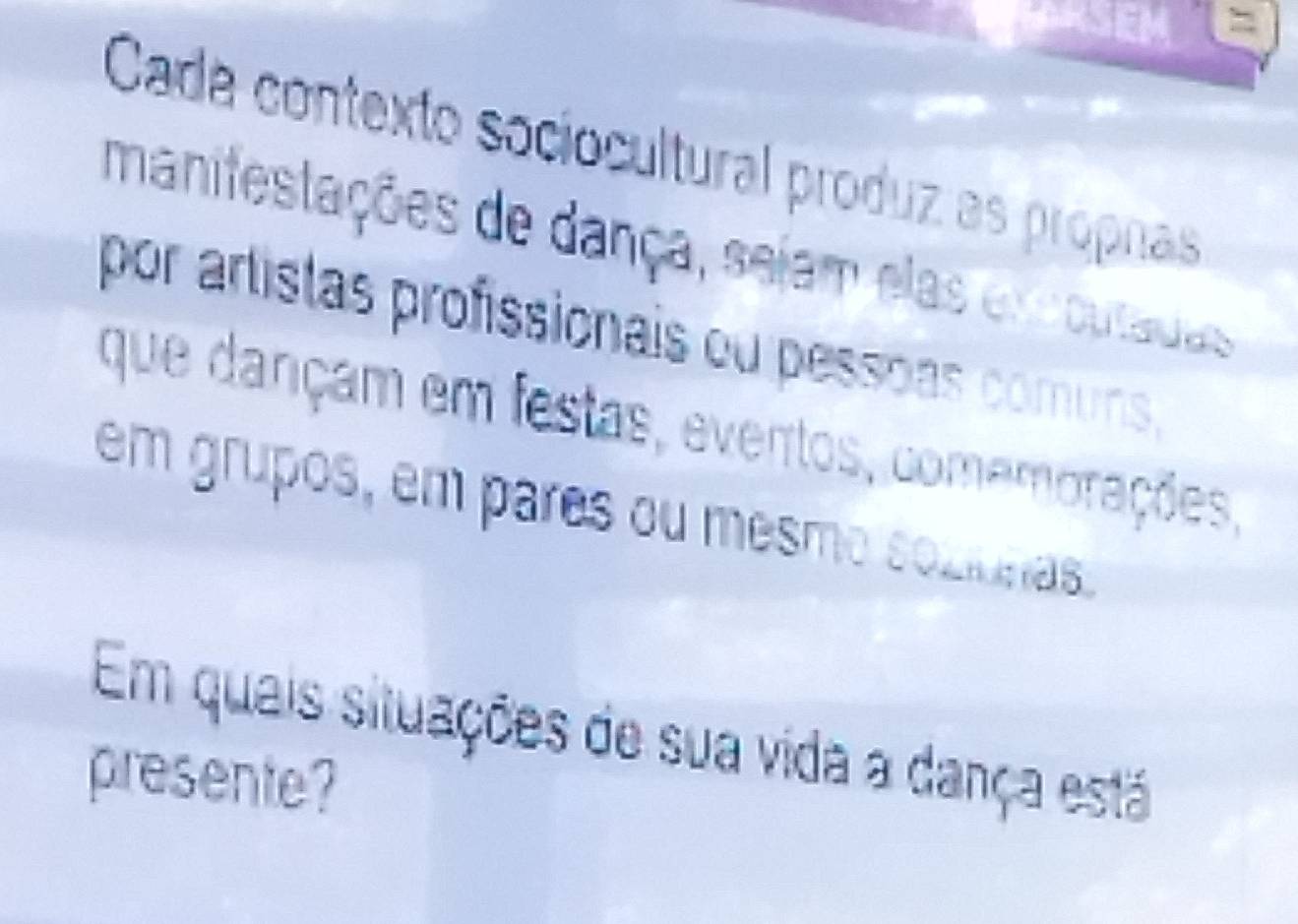 = 
Cadá contexto sociocultural produz as propnas 
manifestações de dança, sejam elas exoutadas 
por artistas profissionais ou pessoas comuns, 
que dançam em festas, eventos, comemorações, 
em grupos, em pares ou mesmo soziunas 
Em quais situações de sua vida a dança está 
presente?