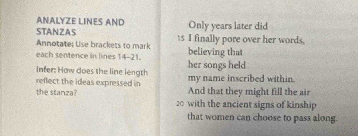 ANALYZE LINES AND 
STANZAS 
Only years later did
15 I finally pore over her words, 
Annotate; Use brackets to mark 
each sentence in lines 14-21. 
believing that 
her songs held 
Infer: How does the line length 
reflect the ideas expressed in 
my name inscribed within. 
the stanza? And that they might fill the air
20 with the ancient signs of kinship 
that women can choose to pass along.