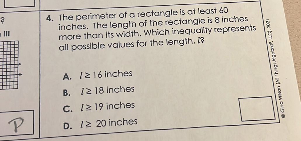 ? 4. The perimeter of a rectangle is at least 60
inches. The length of the rectangle is 8 inches
more than its width. Which inequality represents
all possible values for the length, I?
A. l≥ 16 inches
B. l≥ 18 inches
C. l≥ 19 inches
D. l≥ 20 inches