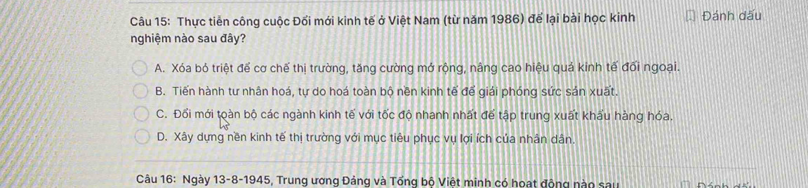 Thực tiễn công cuộc Đổi mới kinh tế ở Việt Nam (từ năm 1986) để lại bài học kinh Đánh dấu
nghiệm nào sau đây?
A. Xóa bỏ triệt để cơ chế thị trường, tăng cường mở rộng, nâng cao hiệu quả kinh tế đối ngoại.
B. Tiến hành tư nhân hoá, tự do hoá toàn bộ nền kinh tế để giải phóng sức sản xuất.
C. Đổi mới toàn bộ các ngành kinh tế với tốc độ nhanh nhất để tập trung xuất khẩu hàng hóa.
D. Xây dựng nền kinh tế thị trường với mục tiêu phục vụ lợi ích của nhân dân.
Câu 16: Ngày 13-8-1945, Trung ương Đảng và Tổng bộ Việt minh có hoat động nào sau