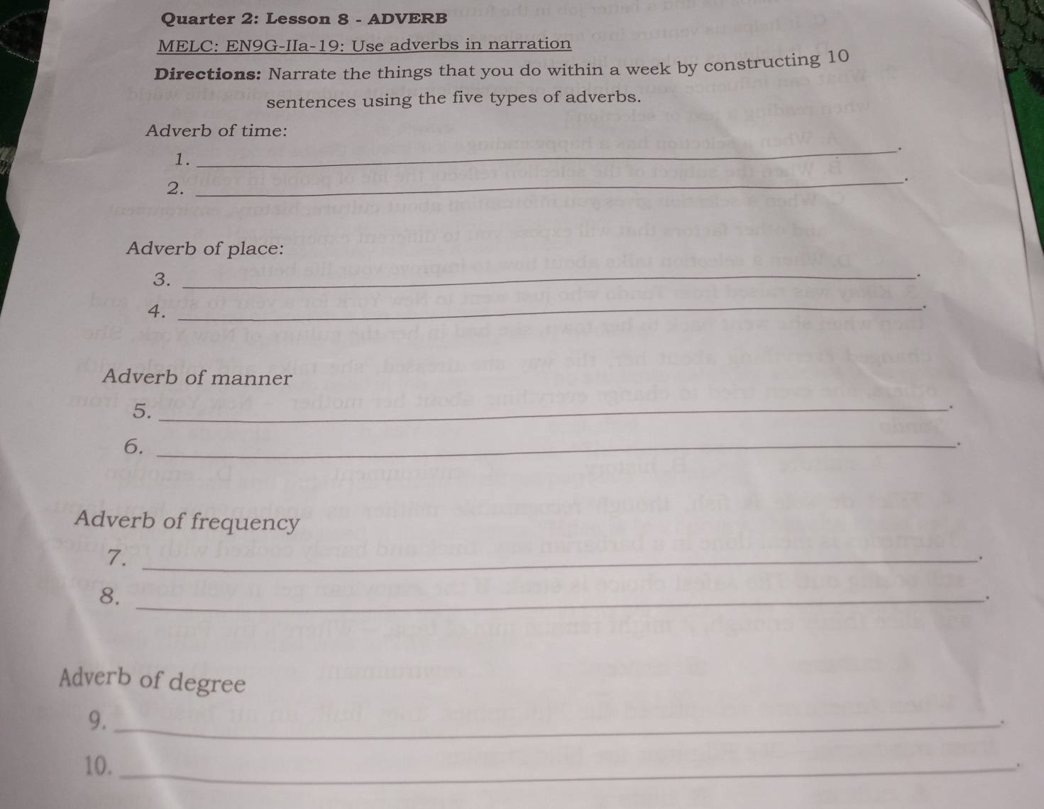 Quarter 2: Lesson 8 - ADVERB 
MELC: EN9G-IIa-19: Use adverbs in narration 
Directions: Narrate the things that you do within a week by constructing 10
sentences using the five types of adverbs. 
Adverb of time: 
_. 
1. 
2. 
_. 
Adverb of place: 
3._ 
. 
4._ 
. 
Adverb of manner 
5._ 
6._ 
Adverb of frequency 
7._ 
、. 
8._ 
. 
Adverb of degree 
9._ 
. 
10._ 
.