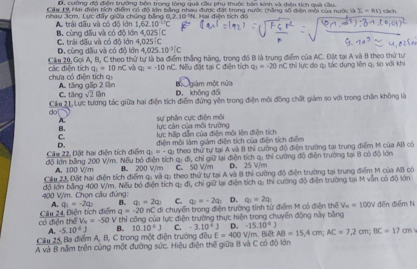 D. cường độ điện trường bên trong lòng quả cầu phụ thuộc bán kính và điện tích quả cầu.
Câu 19. Hai điện tích điểm có độ lớn bằng nhau được đặt trong nước (hằng số điện môi của nước là sumlimits =81) cách
nhau 3cm. Lực đẩy giữa chúng bằng 0,2.10^(-5)N. Hai điện tích đó
A. trái dấu và có độ lớn 1,62.10^(-17)C
B. cùng dấu và có độ lớn 4,025(C
C. trái dấu và có độ lớn 4,025 C
D. cùng dấu và có độ lớn 4,025.10^(-3)(C
Câu 20. Gọi A, B, C theo thứ tự là ba điểm thẳng hàng, trong đó B là trung điểm của AC. Đặt tại A và B theo thứ tự
các điện tích q_1=10nC và q_2=-10nC. Nếu đặt tại C điện tích q_3=-20nC thì lực do q_2 tác dụng lên qí so với khi
chưa có điện tích q3
A. tăng gấp 2 lần B giảm một nửa
C. tăng sqrt(2) lần D. không đổi
Câu 21. Lực tương tác giữa hai điện tích điểm đứng yên trong điện môi đồng chất giảm so với trong chân không là
do
A. sự phân cực điện môi
B. lực cản của môi trường
C. lực hấp dẫn của điện môi lên điện tích
D.
điện môi làm giảm điện tích của điện tích điểm
Câu 22. Đặt hai điện tích điểm q_1=-q_2 theo thứ tự tại A và B thì cường độ điện trường tại trung điểm M của AB có
độ lớn bằng 200 V/m. Nếu bỏ điện tích q₂ đi, chỉ giữ lại điện tích q_1 1 thì cường độ điện trường tại B có độ lớn
A. 100 V/m B. 200 V/m C. 50 V/m D. 25 V/m
Câu 23. Đặt hai điện tích điểm q_1 và q_2 :theo thứ tự tại A và B thì cường độ điện trường tại trung điểm M của AB có
độ lớn bằng 400 V/m. Nếu bỏ điện tích q_2di , chỉ giữ lại điện tích q_1 thì cường độ điện trường tại M vẫn có độ lớn
400 V/m. Chọn câu đúng:
A. q_1=-2q_2 B. q_1=2q_2 C. q_2=-2q_1 D. q_2=2q_1
Câu 24. Điện tích điểm q=-20nC di chuyển trong điện trường tĩnh từ điểm M có điện thế V_M=100V đến điểm N
có điện thể V_N=-50 V thì công của lực điện trường thực hiện trong chuyển động này bằng
A. -5.10^(-6)J B. 10.10^(-6)J C. -3.10^(-6)J D. -15.10^(-6)J
Câu 25. Ba điểm A, B, C trong một điện trường đều E=400V/m , Biết AB=15,4cm;AC=7,2cm;BC=17cm 
A và B nằm trên cùng một đường sức. Hiệu điện thế giữa B và C có độ lớn