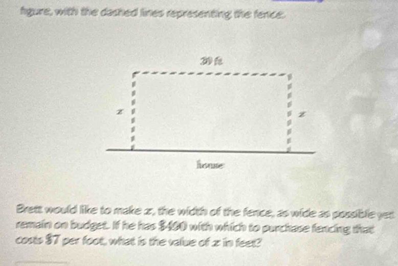 gure, with the dashed lines representing the fence. 
Brett would like to make 2, the width of the fence, as wide as possible yet 
remain on budget. If he has $400 with which to purchase fencing that 
costs $7 per foot, what is the value of x in feet?