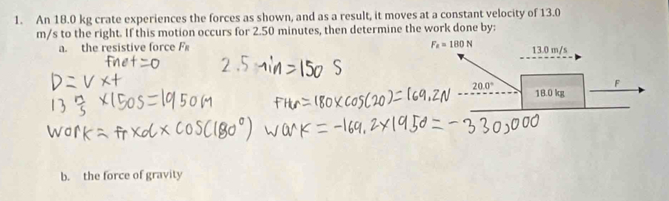 An 18.0 kg crate experiences the forces as shown, and as a result, it moves at a constant velocity of 13.0
m/s to the right. If this motion occurs for 2.50 minutes, then determine the work done by:
F_a=180N
a. the resistive force F 13.0 m/s
F
20.0° 18.0 kg
b. the force of gravity