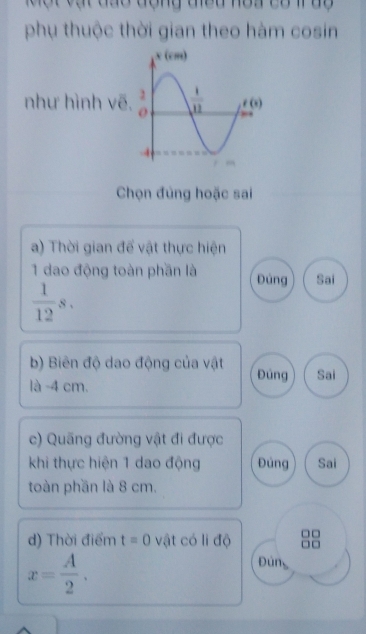 Một vật đào động điều noa có 1uy
phụ thuộc thời gian theo hàm cosin
như hình vẽ
Chọn đủng hoặc sai
a) Thời gian đế vật thực hiện
1 dao động toàn phần là Đùng Sai
 1/12 s.
b) Biên độ dao động của vật Đúng Sai
là -4 cm.
c) Quãng đường vật đi được
khi thực hiện 1 dao động Đúng Sai
toàn phần là 8 cm.
d) Thời điểm t=0 vật có li độ
x= A/2 .
Đún