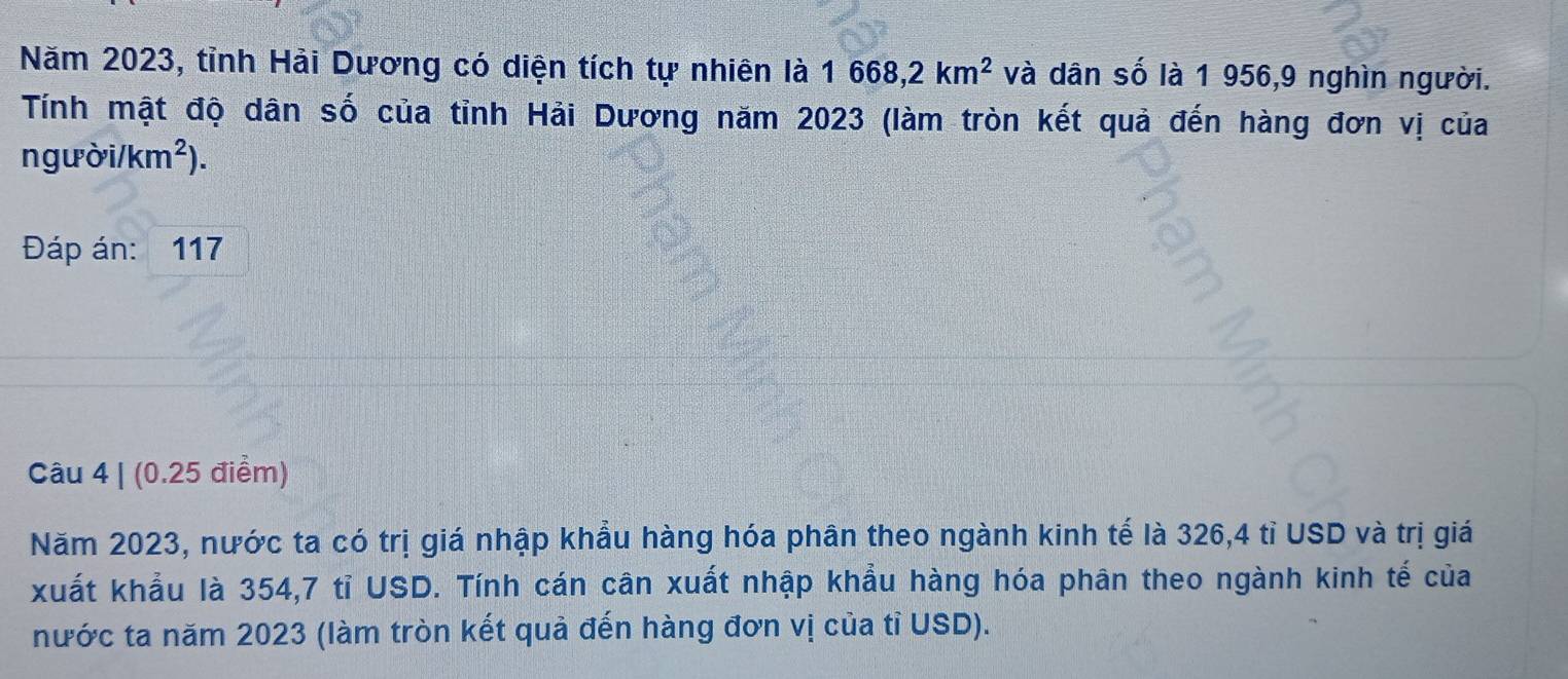 Năm 2023, tỉnh Hải Dương có diện tích tự nhiên là 1668, 2km^2 và dân số là 1 956, 9 nghìn người. 
Tính mật độ dân số của tỉnh Hải Dương năm 2023 (làm tròn kết quả đến hàng đơn vị của
ngubi/km^2). 
Đáp án: 117
Câu 4 | (0.25 điểm) 
Năm 2023, nước ta có trị giá nhập khẩu hàng hóa phân theo ngành kinh tế là 326,4 tỉ USD và trị giá 
xuất khẩu là 354,7 tỉ USD. Tính cán cân xuất nhập khẩu hàng hóa phân theo ngành kinh tế của 
nước ta năm 2023 (làm tròn kết quả đến hàng đơn vị của tỉ USD).