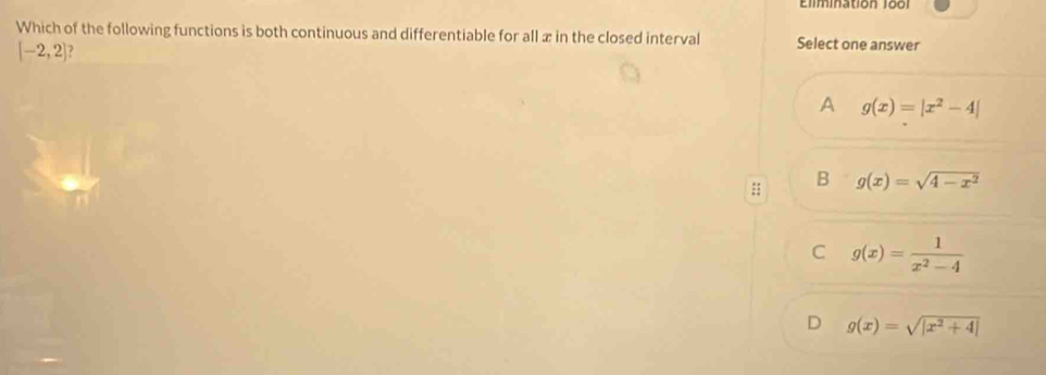 Elimination 1ool
Which of the following functions is both continuous and differentiable for all x in the closed interval Select one answer
[-2,2]
A g(x)=|x^2-4|
:: B g(x)=sqrt(4-x^2)
C g(x)= 1/x^2-4 
D g(x)=sqrt(|x^2+4|)