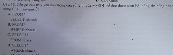 khoa emm
Cầu 13. Cần gõ câu truy vẫn nào trong cửa số lệnh của MySQL để đọc được toàn bộ thông tin bảng nhao
trong CSDL mymusić?
A. FROM*
SELECT nhacsi;
B. FROM*
WHERE nhacsi;
C. SELECT*
FROM nhacsi;
D.SELECT*
WHERE nhacsi: