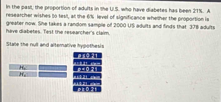 In the past, the proportion of adults in the U.S. who have diabetes has been 21%. A 
researcher wishes to test, at the 6% level of significance whether the proportion is 
greater now. She takes a random sample of 2000 US adults and finds that 378 adults 
have diabetes. Test the researcher's claim. 
State the null and alternative hypothesis
p≤ 0.21
22021 -clefaim 
Ho:
p<0.21
H_4 :
hs(t)2tln m
b>0.21cm
p≥ 0.21