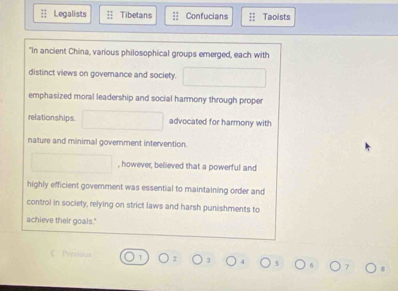 Legalists Tibetans Confucians Taoists
"In ancient China, various philosophical groups emerged, each with
distinct views on governance and society. □ 
emphasized moral leadership and social harmony through proper
relationships. □ advocated for harmony with
nature and minimal government intervention.
□ , however, believed that a powerful and
highly efficient government was essential to maintaining order and
control in society, relying on strict laws and harsh punishments to
achieve their goals."
《 Previous 1 2 3 4 5 6 7 8