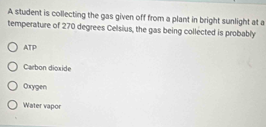 A student is collecting the gas given off from a plant in bright sunlight at a
temperature of 270 degrees Celsius, the gas being collected is probably
ATP
Carbon dioxide
Oxygen
Water vapor