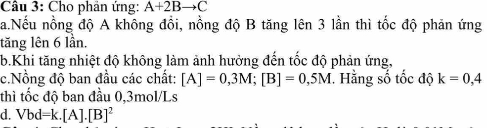 Cho phản ứng: A+2Bto C
a.Nếu nồng độ A không đổi, nồng độ B tăng lên 3 lần thì tốc độ phản ứng 
tăng lên 6 lần. 
b.Khi tăng nhiệt độ không làm ảnh hướng đến tốc độ phản ứng, 
c.Nồng độ ban đầu các chất: [A]=0,3M; [B]=0,5M. Hằng số tốc độ k=0,4
thì tốc độ ban đầu 0,3mol/Ls
d. Vbd=k.[A].[B]^2