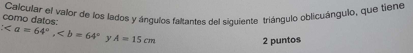 Calcular el valor de los lados y ángulos faltantes del siguiente triángulo oblicuángulo, que tiene 
como datos:
, y A=15cm
2 puntos